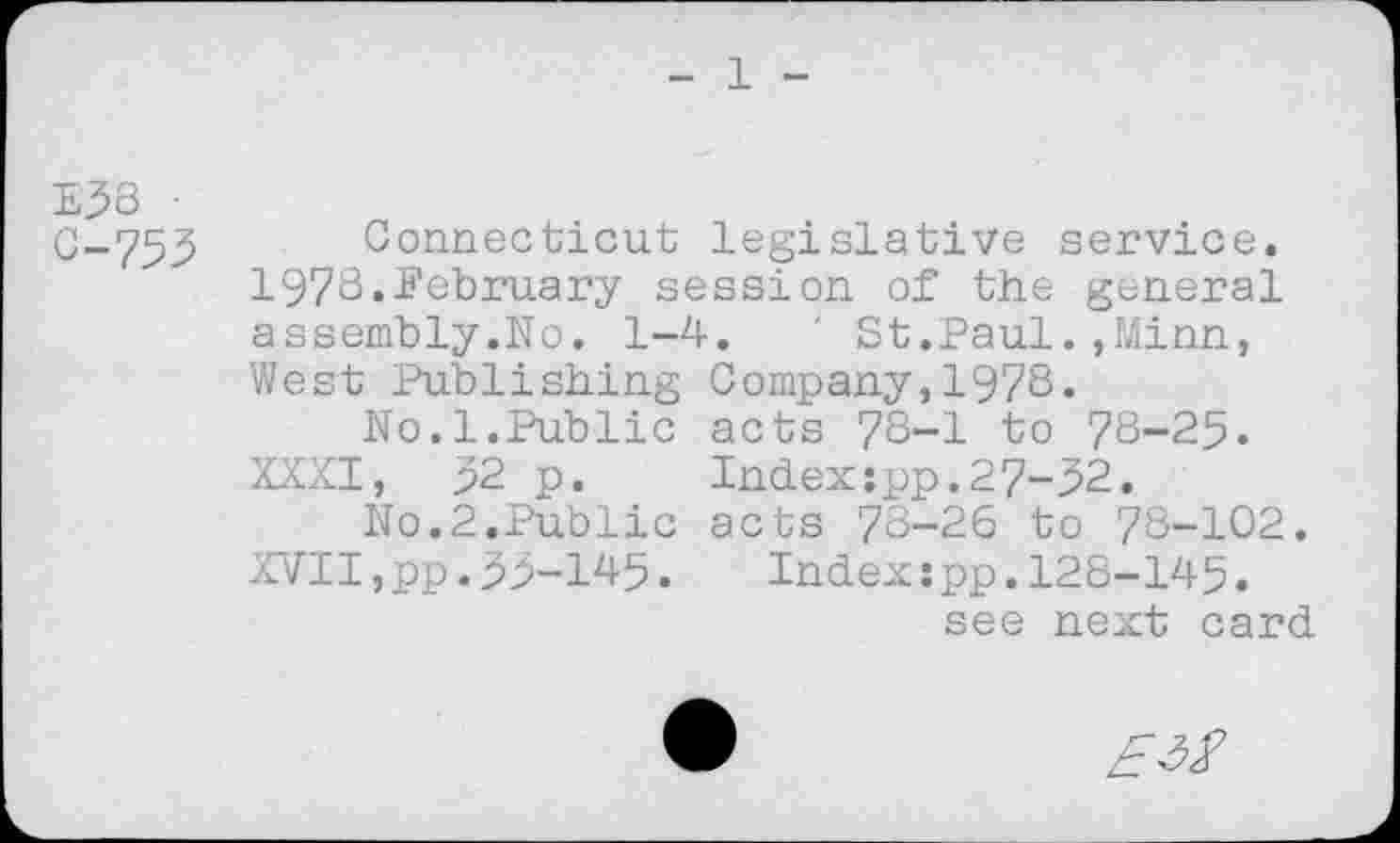 ﻿1
E53 •
0-755 Connecticut legislative service. 1978.February session of the general assembly.No. 1-4.	' St.Paul.,Minn,
West Publishing Company,1978.
No.l.Public acts 78-1 to 78-25.
XXXI, 52 p.	Index:pp.27-52.
No.2.Public acts 78-26 to 78-102. XVII,pp.55-145. Index:pp.128-145.
see next card